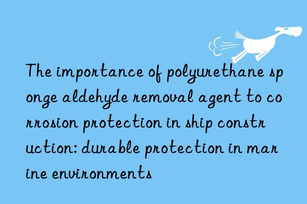 the importance of polyurethane sponge aldehyde removal agent to corrosion protection in ship construction: durable protection in marine environments