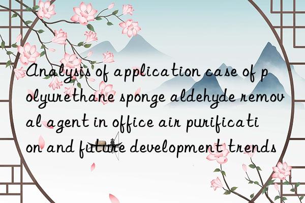 analysis of application case of polyurethane sponge aldehyde removal agent in office air purification and future development trends