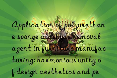 application of polyurethane sponge aldehyde removal agent in furniture manufacturing: harmonious unity of design aesthetics and practical functions