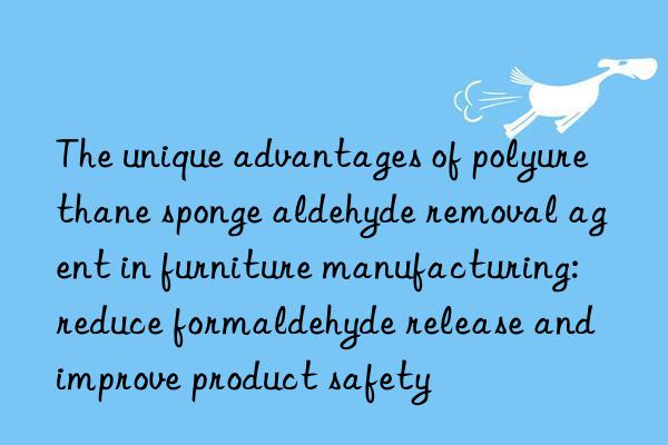 the unique advantages of polyurethane sponge aldehyde removal agent in furniture manufacturing: reduce formaldehyde release and improve product safety