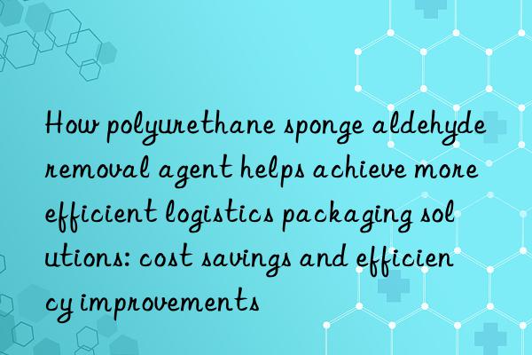 how polyurethane sponge aldehyde removal agent helps achieve more efficient logistics packaging solutions: cost savings and efficiency improvements
