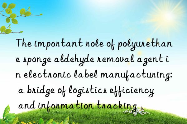 the important role of polyurethane sponge aldehyde removal agent in electronic label manufacturing: a bridge of logistics efficiency and information tracking