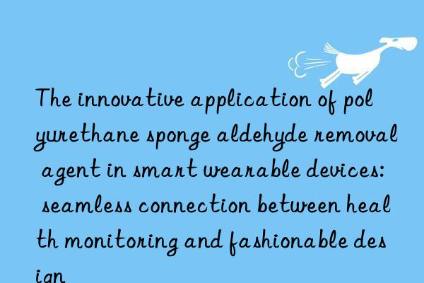the innovative application of polyurethane sponge aldehyde removal agent in smart wearable devices: seamless connection between health monitoring and fashionable design