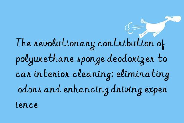 the revolutionary contribution of polyurethane sponge deodorizer to car interior cleaning: eliminating odors and enhancing driving experience