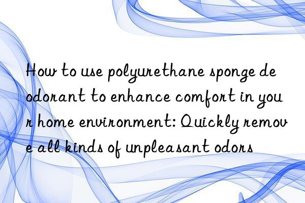 how to use polyurethane sponge deodorant to enhance comfort in your home environment: quickly remove all kinds of unpleasant odors