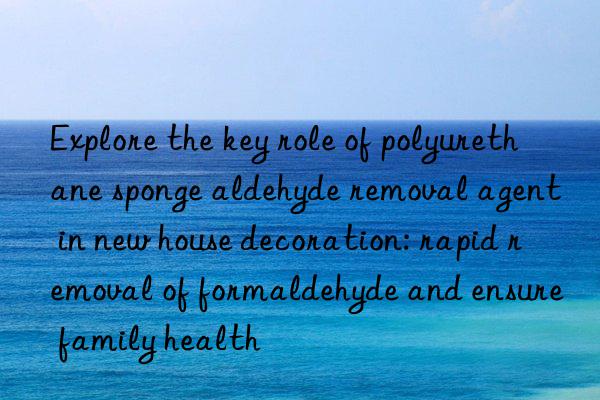 explore the key role of polyurethane sponge aldehyde removal agent in new house decoration: rapid removal of formaldehyde and ensure family health