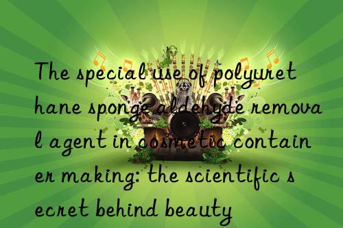 the special use of polyurethane sponge aldehyde removal agent in cosmetic container making: the scientific secret behind beauty