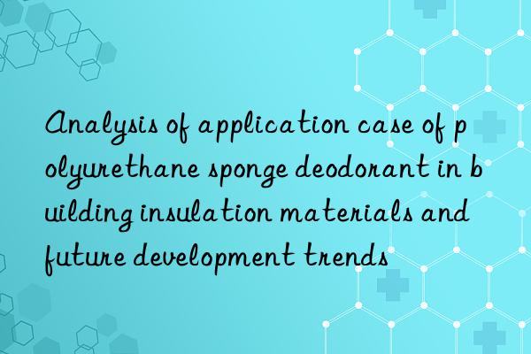 analysis of application case of polyurethane sponge deodorant in building insulation materials and future development trends