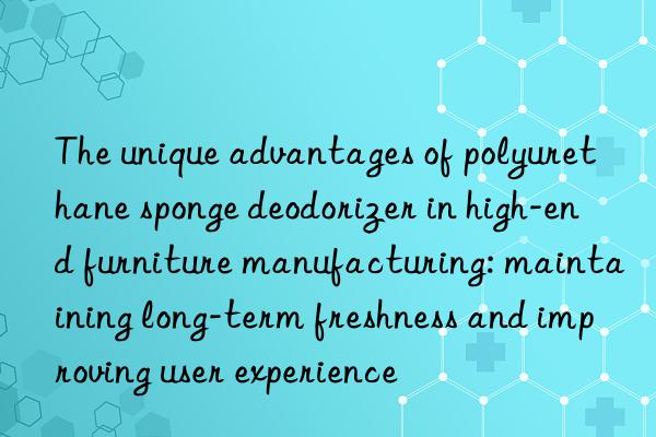 the unique advantages of polyurethane sponge deodorizer in high-end furniture manufacturing: maintaining long-term freshness and improving user experience