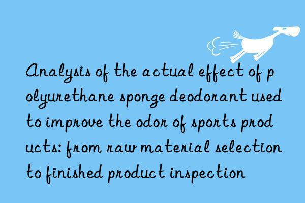analysis of the actual effect of polyurethane sponge deodorant used to improve the odor of sports products: from raw material selection to finished product inspection