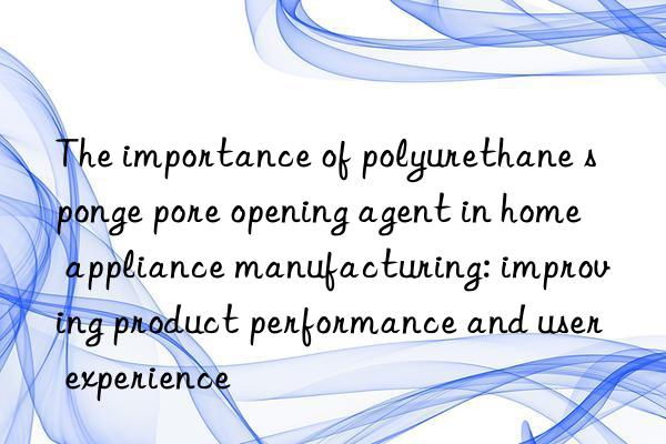 the importance of polyurethane sponge pore opening agent in home appliance manufacturing: improving product performance and user experience