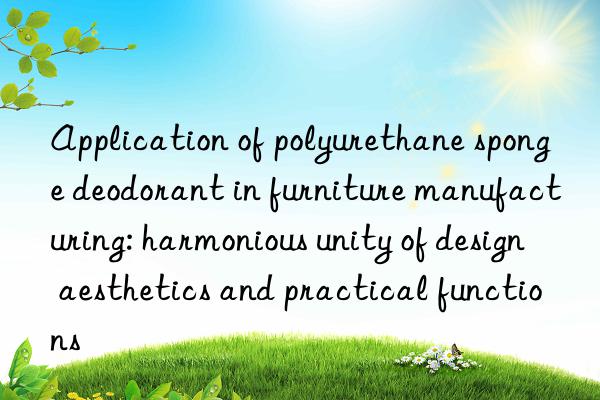 application of polyurethane sponge deodorant in furniture manufacturing: harmonious unity of design aesthetics and practical functions