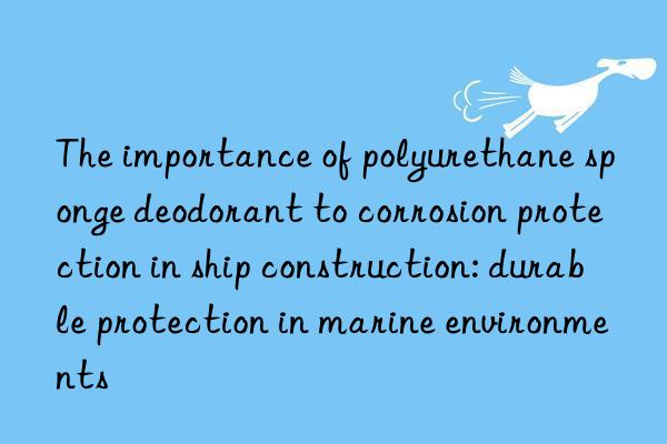 the importance of polyurethane sponge deodorant to corrosion protection in ship construction: durable protection in marine environments