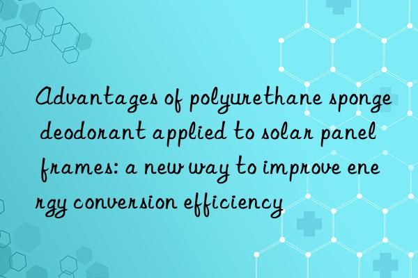 advantages of polyurethane sponge deodorant applied to solar panel frames: a new way to improve energy conversion efficiency