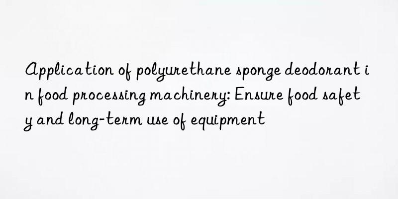 application of polyurethane sponge deodorant in food processing machinery: ensure food safety and long-term use of equipment