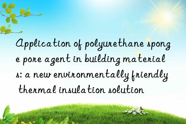 application of polyurethane sponge pore agent in building materials: a new environmentally friendly thermal insulation solution