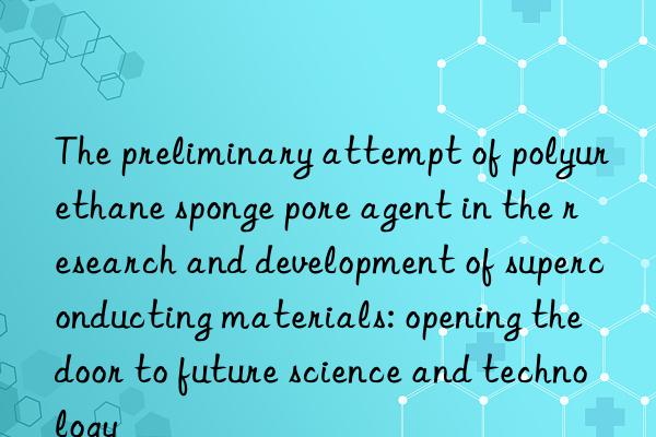 the preliminary attempt of polyurethane sponge pore agent in the research and development of superconducting materials: opening the door to future science and technology