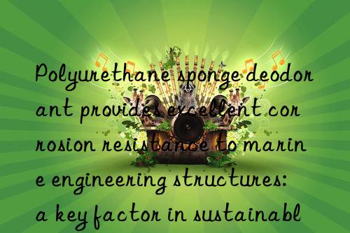 polyurethane sponge deodorant provides excellent corrosion resistance to marine engineering structures: a key factor in sustainable development