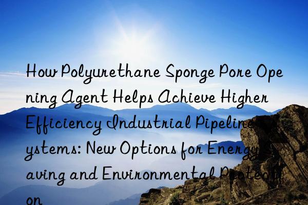 how polyurethane sponge pore opening agent helps achieve higher efficiency industrial pipeline systems: new options for energy saving and environmental protection