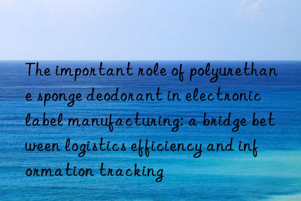 the important role of polyurethane sponge deodorant in electronic label manufacturing: a bridge between logistics efficiency and information tracking