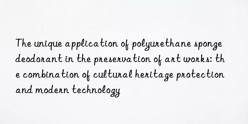 the unique application of polyurethane sponge deodorant in the preservation of art works: the combination of cultural heritage protection and modern technology