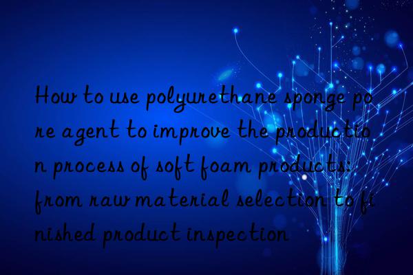 how to use polyurethane sponge pore agent to improve the production process of soft foam products: from raw material selection to finished product inspection