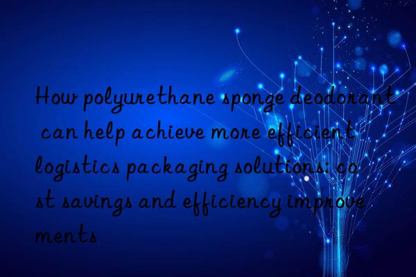 how polyurethane sponge deodorant can help achieve more efficient logistics packaging solutions: cost savings and efficiency improvements