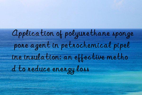 application of polyurethane sponge pore agent in petrochemical pipeline insulation: an effective method to reduce energy loss
