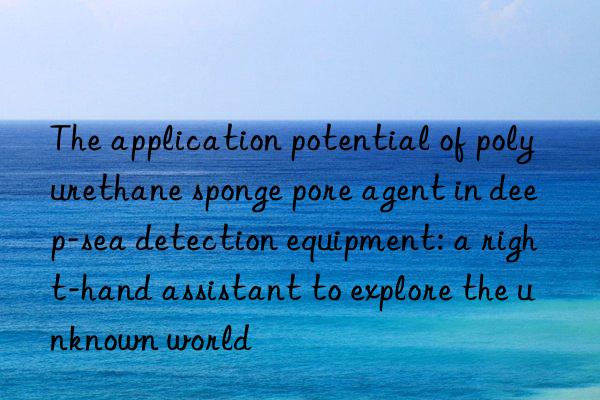 the application potential of polyurethane sponge pore agent in deep-sea detection equipment: a right-hand assistant to explore the unknown world