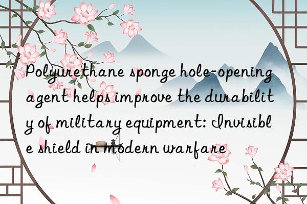 polyurethane sponge hole-opening agent helps improve the durability of military equipment: invisible shield in modern warfare