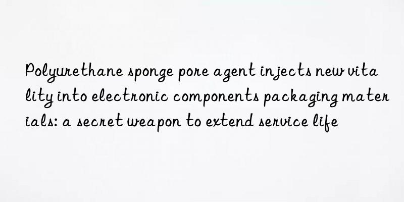 polyurethane sponge pore agent injects new vitality into electronic components packaging materials: a secret weapon to extend service life