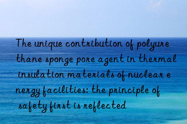 the unique contribution of polyurethane sponge pore agent in thermal insulation materials of nuclear energy facilities: the principle of safety first is reflected