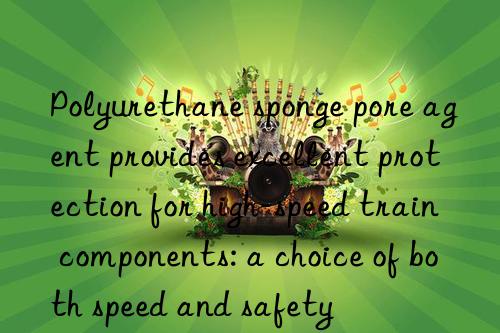 polyurethane sponge pore agent provides excellent protection for high-speed train components: a choice of both speed and safety