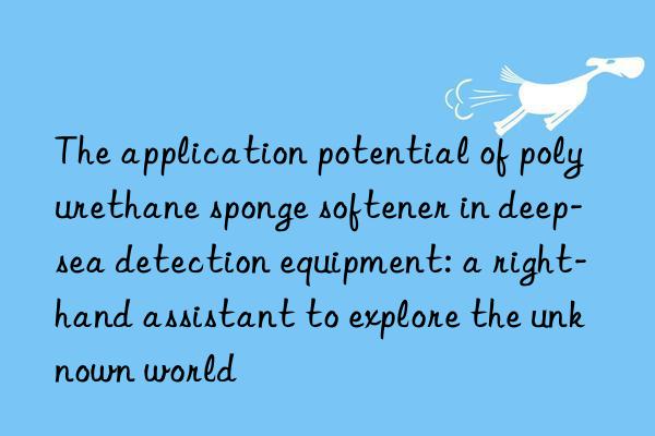 the application potential of polyurethane sponge softener in deep-sea detection equipment: a right-hand assistant to explore the unknown world