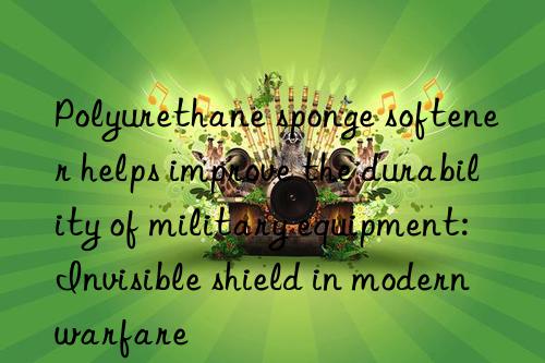 polyurethane sponge softener helps improve the durability of military equipment: invisible shield in modern warfare
