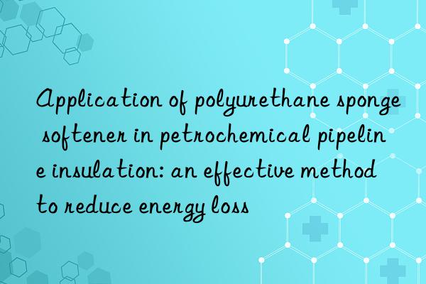 application of polyurethane sponge softener in petrochemical pipeline insulation: an effective method to reduce energy loss