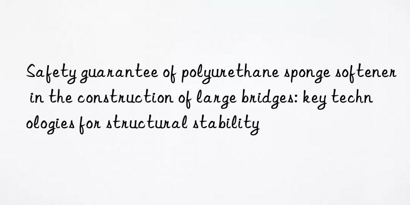 safety guarantee of polyurethane sponge softener in the construction of large bridges: key technologies for structural stability