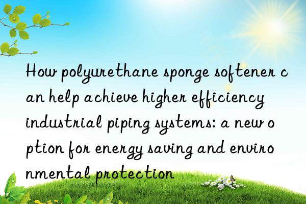 how polyurethane sponge softener can help achieve higher efficiency industrial piping systems: a new option for energy saving and environmental protection