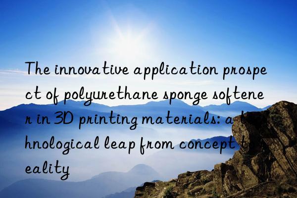 the innovative application prospect of polyurethane sponge softener in 3d printing materials: a technological leap from concept to reality
