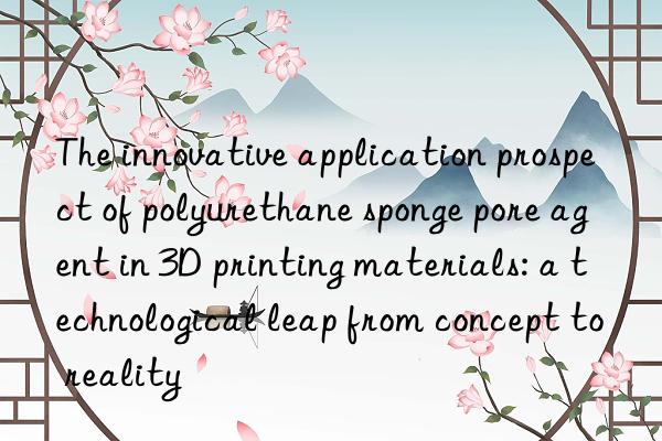 the innovative application prospect of polyurethane sponge pore agent in 3d printing materials: a technological leap from concept to reality