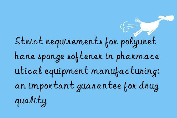 strict requirements for polyurethane sponge softener in pharmaceutical equipment manufacturing: an important guarantee for drug quality