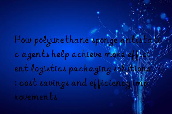 how polyurethane sponge antistatic agents help achieve more efficient logistics packaging solutions: cost savings and efficiency improvements
