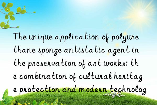 the unique application of polyurethane sponge antistatic agent in the preservation of art works: the combination of cultural heritage protection and modern technology