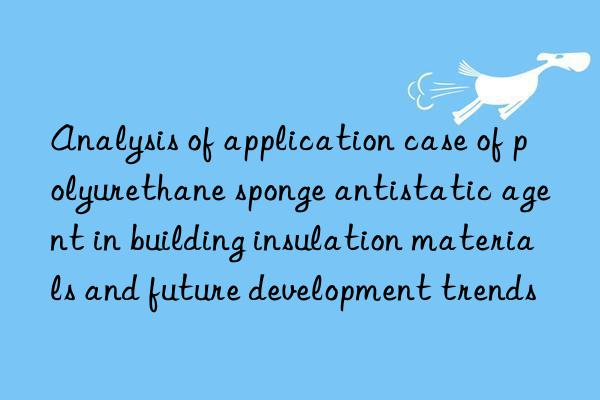 analysis of application case of polyurethane sponge antistatic agent in building insulation materials and future development trends