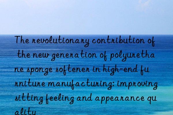 the revolutionary contribution of the new generation of polyurethane sponge softener in high-end furniture manufacturing: improving sitting feeling and appearance quality
