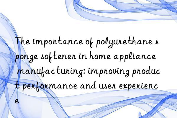 the importance of polyurethane sponge softener in home appliance manufacturing: improving product performance and user experience