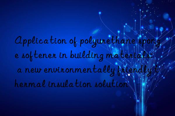 application of polyurethane sponge softener in building materials: a new environmentally friendly thermal insulation solution