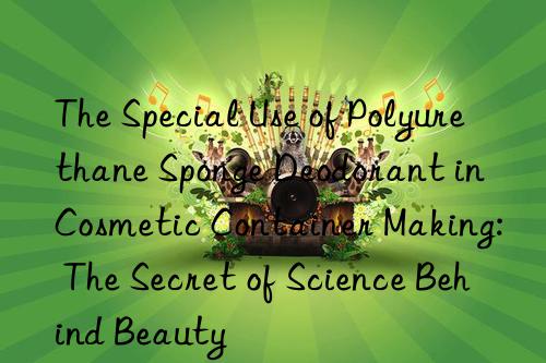 the special use of polyurethane sponge deodorant in cosmetic container making: the secret of science behind beauty