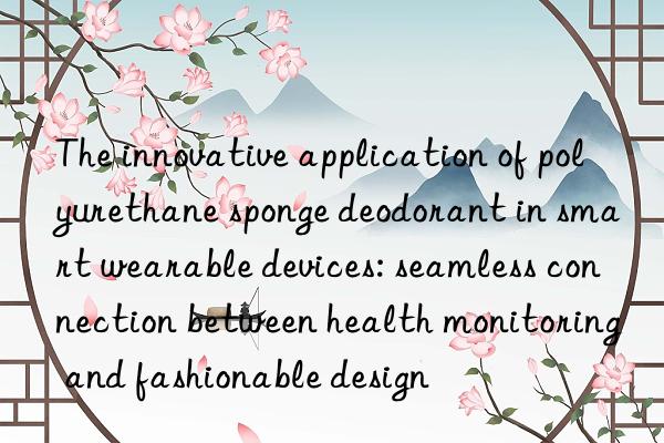 the innovative application of polyurethane sponge deodorant in smart wearable devices: seamless connection between health monitoring and fashionable design