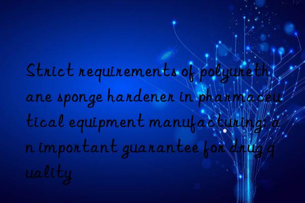 strict requirements of polyurethane sponge hardener in pharmaceutical equipment manufacturing: an important guarantee for drug quality